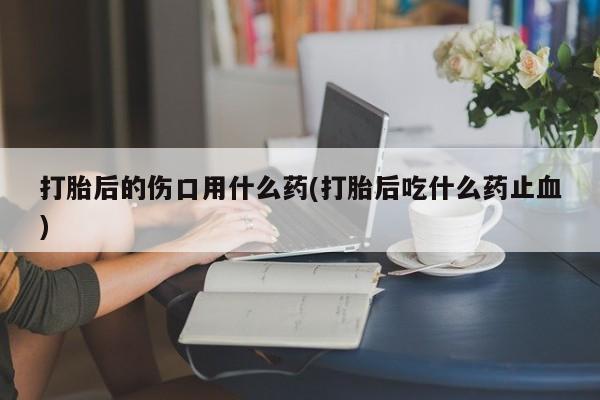 堕胎药如何购买打胎后的伤口用什么药(打胎后吃什么药止血)