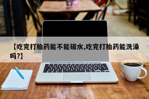 堕胎药如何购买【吃完打胎药能不能碰水,吃完打胎药能洗澡吗?】