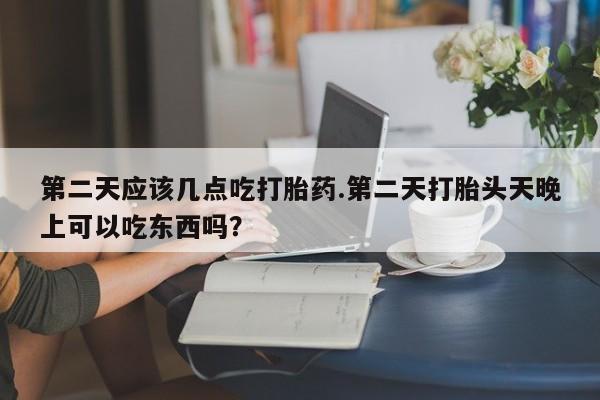 堕胎药如何购买第二天应该几点吃打胎药.第二天打胎头天晚上可以吃东西吗？