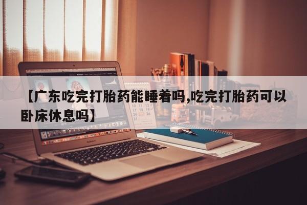 堕胎药如何购买【广东吃完打胎药能睡着吗,吃完打胎药可以卧床休息吗】
