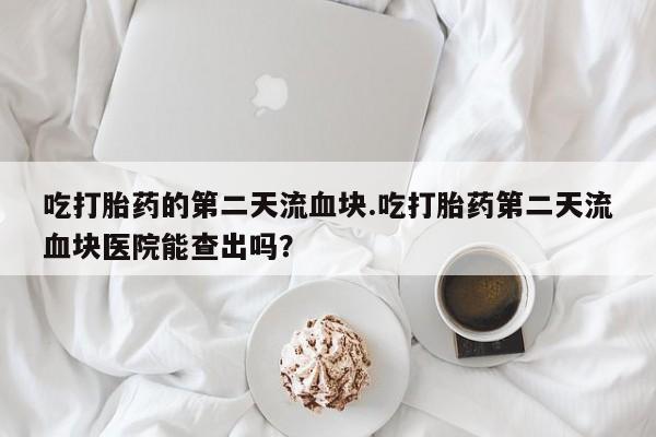 堕胎药如何购买吃打胎药的第二天流血块.吃打胎药第二天流血块医院能查出吗？