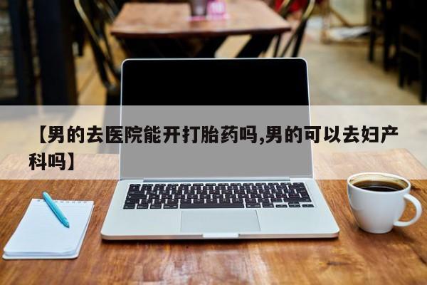 堕胎药如何购买【男的去医院能开打胎药吗,男的可以去妇产科吗】