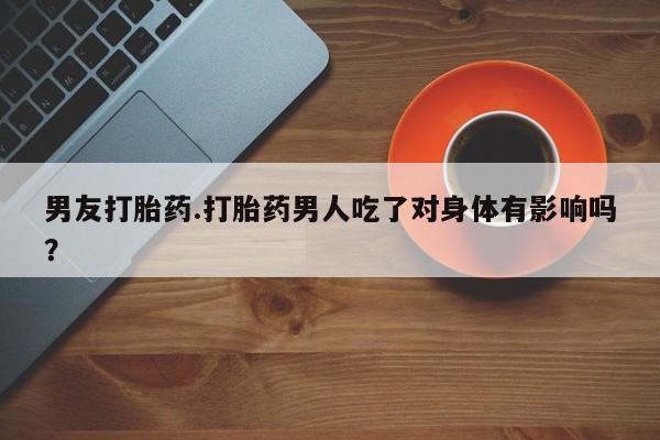 堕胎药如何购买男友打胎药.打胎药男人吃了对身体有影响吗？
