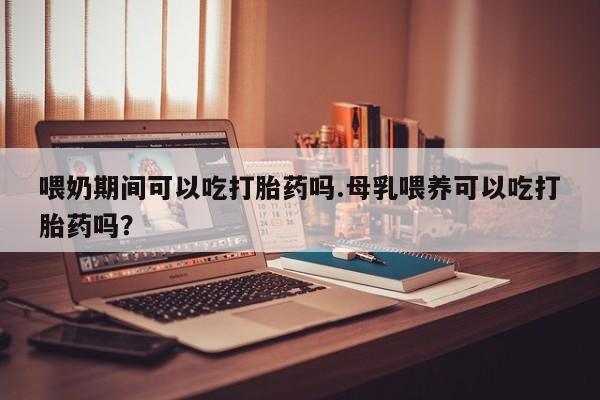 堕胎药如何购买喂奶期间可以吃打胎药吗.母乳喂养可以吃打胎药吗？