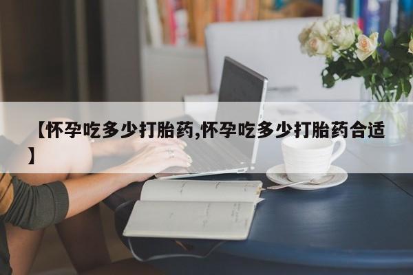 堕胎药如何购买【怀孕吃多少打胎药,怀孕吃多少打胎药合适】