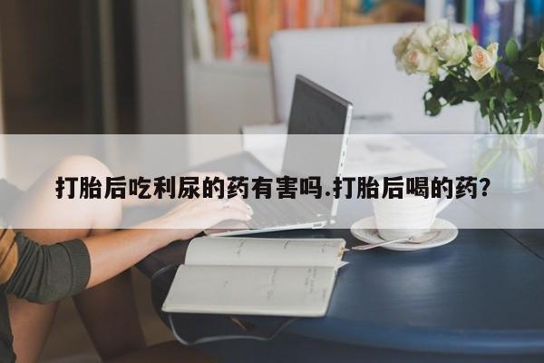 堕胎药如何购买打胎后吃利尿的药有害吗.打胎后喝的药？
