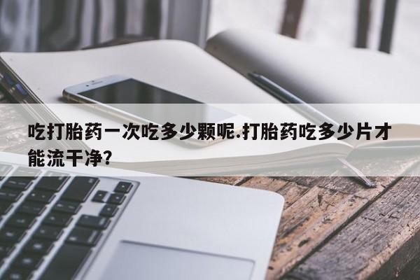 堕胎药如何购买吃打胎药一次吃多少颗呢.打胎药吃多少片才能流干净？