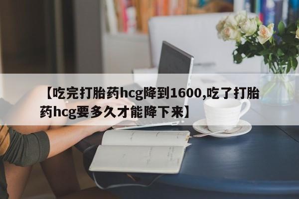 堕胎药如何购买【吃完打胎药hcg降到1600,吃了打胎药hcg要多久才能降下来】