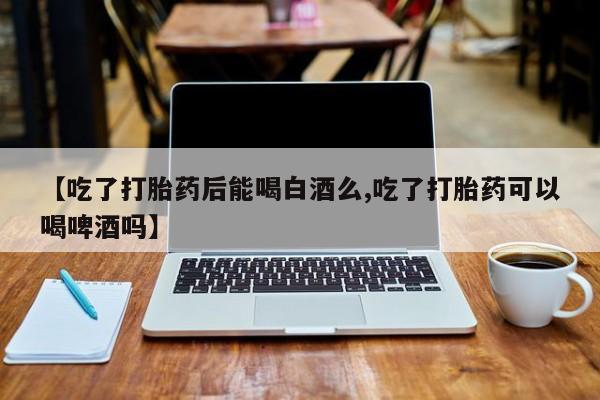 堕胎药如何购买【吃了打胎药后能喝白酒么,吃了打胎药可以喝啤酒吗】