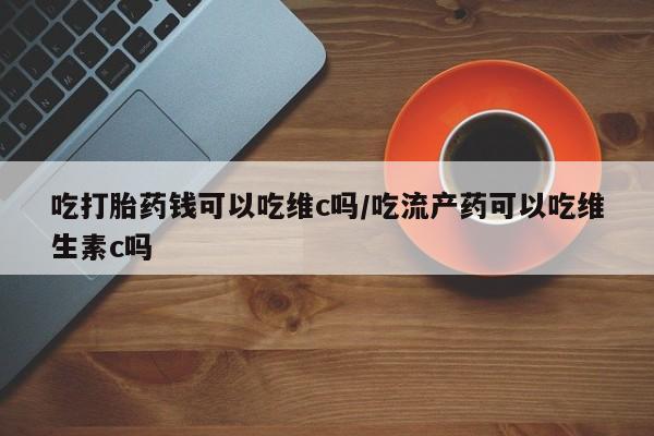 堕胎药如何购买吃打胎药钱可以吃维c吗/吃流产药可以吃维生素c吗