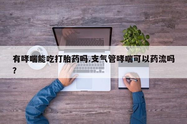 堕胎药如何购买有哮喘能吃打胎药吗.支气管哮喘可以药流吗？