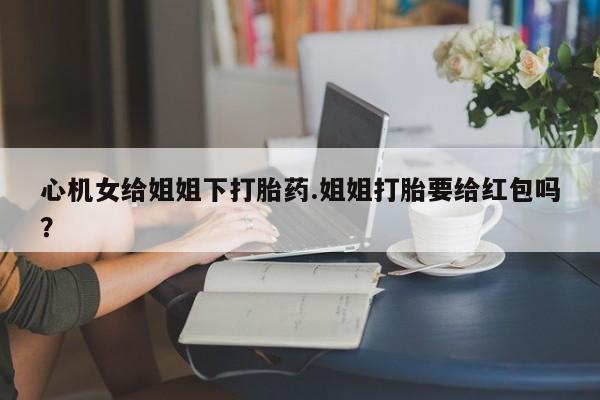 堕胎药如何购买心机女给姐姐下打胎药.姐姐打胎要给红包吗？