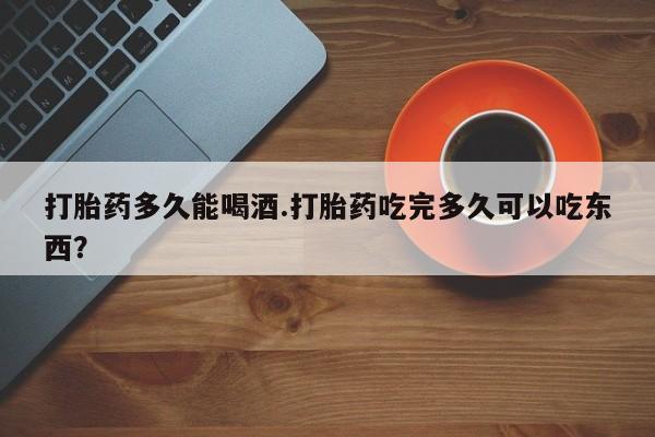 堕胎药如何购买打胎药多久能喝酒.打胎药吃完多久可以吃东西？
