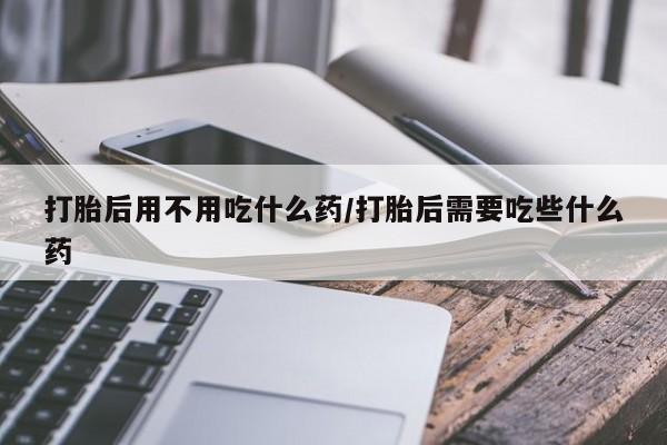 堕胎药如何购买打胎后用不用吃什么药/打胎后需要吃些什么药