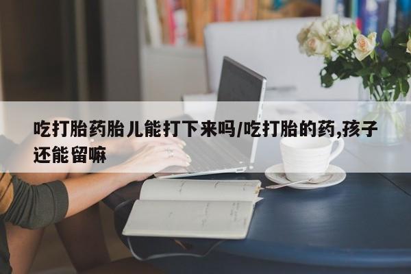 堕胎药如何购买吃打胎药胎儿能打下来吗/吃打胎的药,孩子还能留嘛