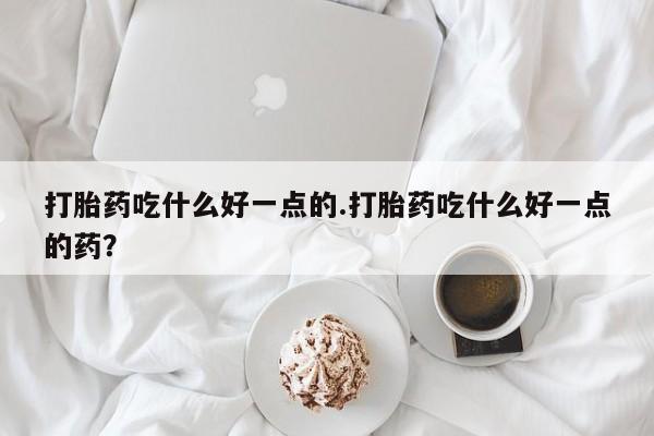 堕胎药如何购买打胎药吃什么好一点的.打胎药吃什么好一点的药？