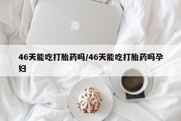 堕胎药如何购买46天能吃打胎药吗/46天能吃打胎药吗孕妇