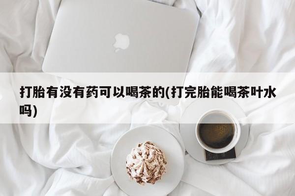 堕胎药如何购买打胎有没有药可以喝茶的(打完胎能喝茶叶水吗)