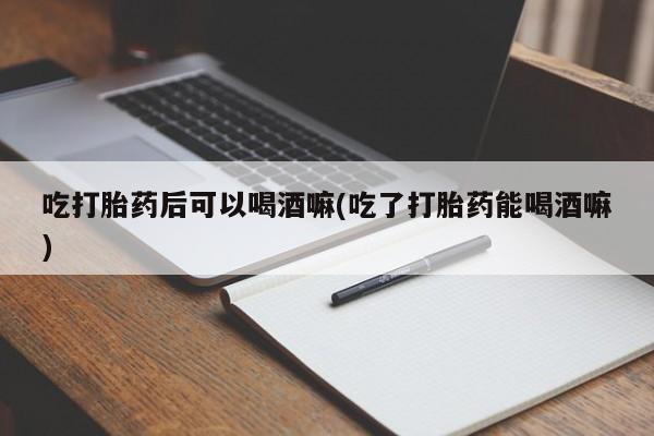 堕胎药如何购买吃打胎药后可以喝酒嘛(吃了打胎药能喝酒嘛)