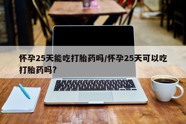 堕胎药如何购买怀孕25天能吃打胎药吗/怀孕25天可以吃打胎药吗?
