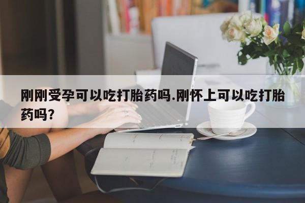 堕胎药如何购买刚刚受孕可以吃打胎药吗.刚怀上可以吃打胎药吗？